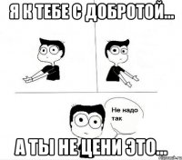 я к тебе с добротой... а ты не цени это...