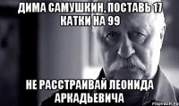 дима самушкин, поставь 17 катки на 99 не расстраивай леонида аркадьевича