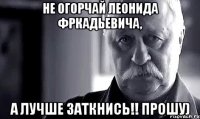 не огорчай леонида фркадьевича, а лучше заткнись!! прошу)