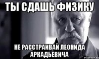 ты сдашь физику не расстраивай леонида аркадьевича