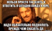 нельзя просто так взять и ответить я сегодня пойду к юре. надо обязательно подколоть прежде чем сказать да