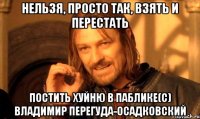 нельзя, просто так, взять и перестать постить хуйню в паблике(с) владимир перегуда-осадковский