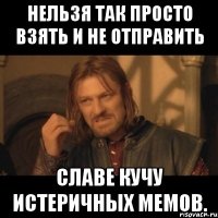 нельзя так просто взять и не отправить славе кучу истеричных мемов.