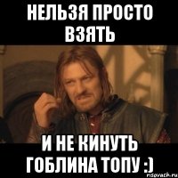 нельзя просто взять и не кинуть гоблина топу :)