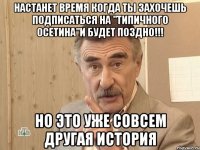 настанет время когда ты захочешь подписаться на "типичного осетина"и будет поздно!!! но это уже совсем другая история