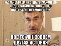 настанет время когда ты захочешь подписаться на "типичного осетина" но не сможешь!!! но это уже совсем другая история