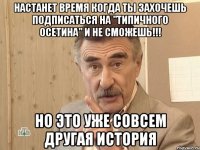 настанет время когда ты захочешь подписаться на "типичного осетина" и не сможешь!!! но это уже совсем другая история