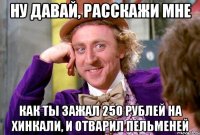 ну давай, расскажи мне как ты зажал 250 рублей на хинкали, и отварил пельменей