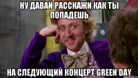 ну давай расскажи как ты попадешь на следующий концерт green day