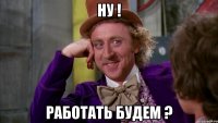 ну ! работать будем ?