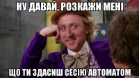 ну давай, розкажи мені що ти здасиш сесію автоматом