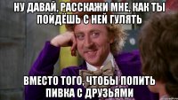 ну давай, расскажи мне, как ты пойдёшь с ней гулять вместо того, чтобы попить пивка с друзьями