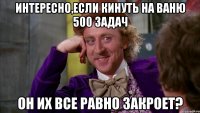 интересно,если кинуть на ваню 500 задач он их все равно закроет?