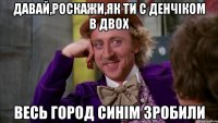 давай,роскажи,як ти с денчіком в двох весь город синім зробили