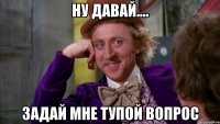 ну давай.... задай мне тупой вопрос