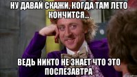 ну давай скажи, когда там лето кончится... ведь никто не знает что это послезавтра