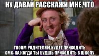 ну давай расскажи мне,что твоим родителям будет приходить смс-ка,когда ты будшь приходить в школу