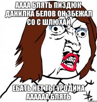 аааа блять пиздюк данилка белов он збежал со с шлюхай ебать нет ты уродина аааааа блять