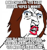 я же сказала что буду готова через 5 минут что ты мне говоришь через каждый пол часа что мы опаздываем