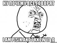 ну почему все говорят i am pisik and i know it :d