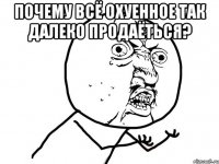 почему всё охуенное так далеко продаёться? 