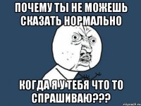 почему ты не можешь сказать нормально когда я у тебя что то спрашиваю???