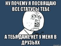 ну почему я посвящаю все статусы тебе а тебя даже нет у меня в друзьях