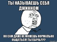 ты называешь себя джинном но сам даже не можешь нормально общаться! ты ебачь???