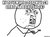 ну почему ты портишься опять на выходных? 