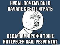 нубы, почему вы в начале ссыте играть ведь нам профи тоже интересен ваш результат