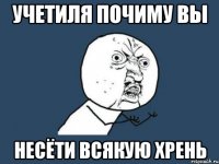 учетиля почиму вы несёти всякую хрень