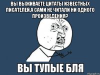 вы выживаете цитаты известных писателей,а сами не читали ни одного произведения? вы тупые бля