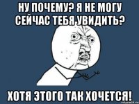 ну почему? я не могу сейчас тебя увидить? хотя этого так хочется!