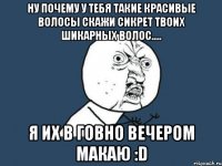 ну почему у тебя такие красивые волосы скажи сикрет твоих шикарных волос..... я их в говно вечером макаю :d