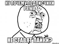 ну почему подписчики pbwa не ставят лайки?