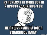 ну почему я не може взяти й просто удалитись з вк не пишучи анька все я удаляюсь папа*