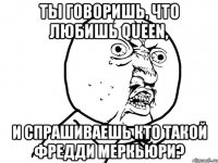 ты говоришь, что любишь queen, и спрашиваешь кто такой фредди меркьюри?