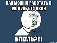 как можно работать в модуле без окон блеать?!!!