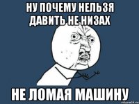 ну почему нельзя давить не низах не ломая машину