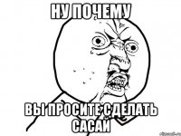 ну почему вы просите сделать сасай