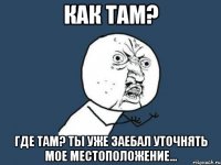 как там? где там? ты уже заебал уточнять мое местоположение...