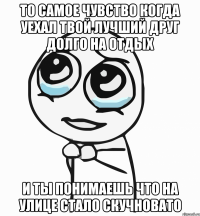 то самое чувство когда уехал твой лучший друг долго на отдых и ты понимаешь что на улице стало скучновато