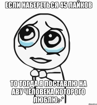 если набереться 45 лайков то тогда я поставлю на аву человека которого люблю:-*