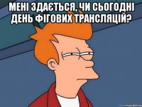 мені здається, чи сьогодні день фігових трансляцій? 