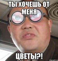 ты хочешь от меня цветы?!