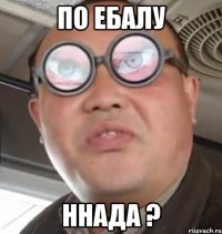 по ебалу ннада ?