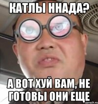 катлы ннада? а вот хуй вам, не готовы они еще