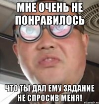 мне очень не понравилось что ты дал ему задание не спросив меня!