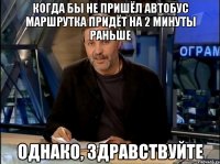 когда бы не пришёл автобус маршрутка придёт на 2 минуты раньше однако, здравствуйте