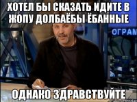 хотел бы сказать идите в жопу долбаёбы ёбанные однако здравствуйте